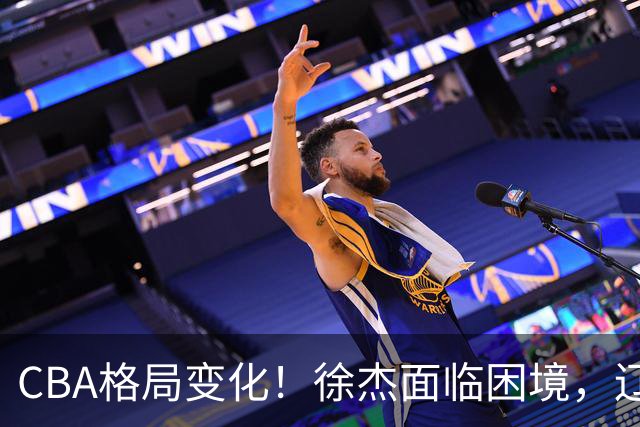 CBA格局变化！徐杰面临困境，辽宁球员官宣前往日本，余嘉豪心态失衡